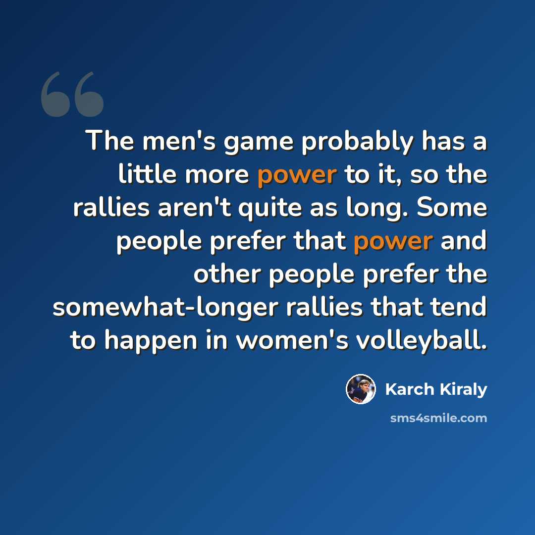 “The men's game probably has a little more power to it, so the rallies aren't quite as long. Some people prefer that power and other people prefer the somewhat-longer rallies that tend to happen in women's volleyball.” quote by Karch Kiraly
