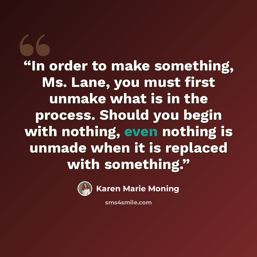 “In order to make something, Ms. Lane, you must first unmake what is in the process. Should you begin with nothing, even nothing is unmade when it is replaced with something.” quote by Karen Marie Moning