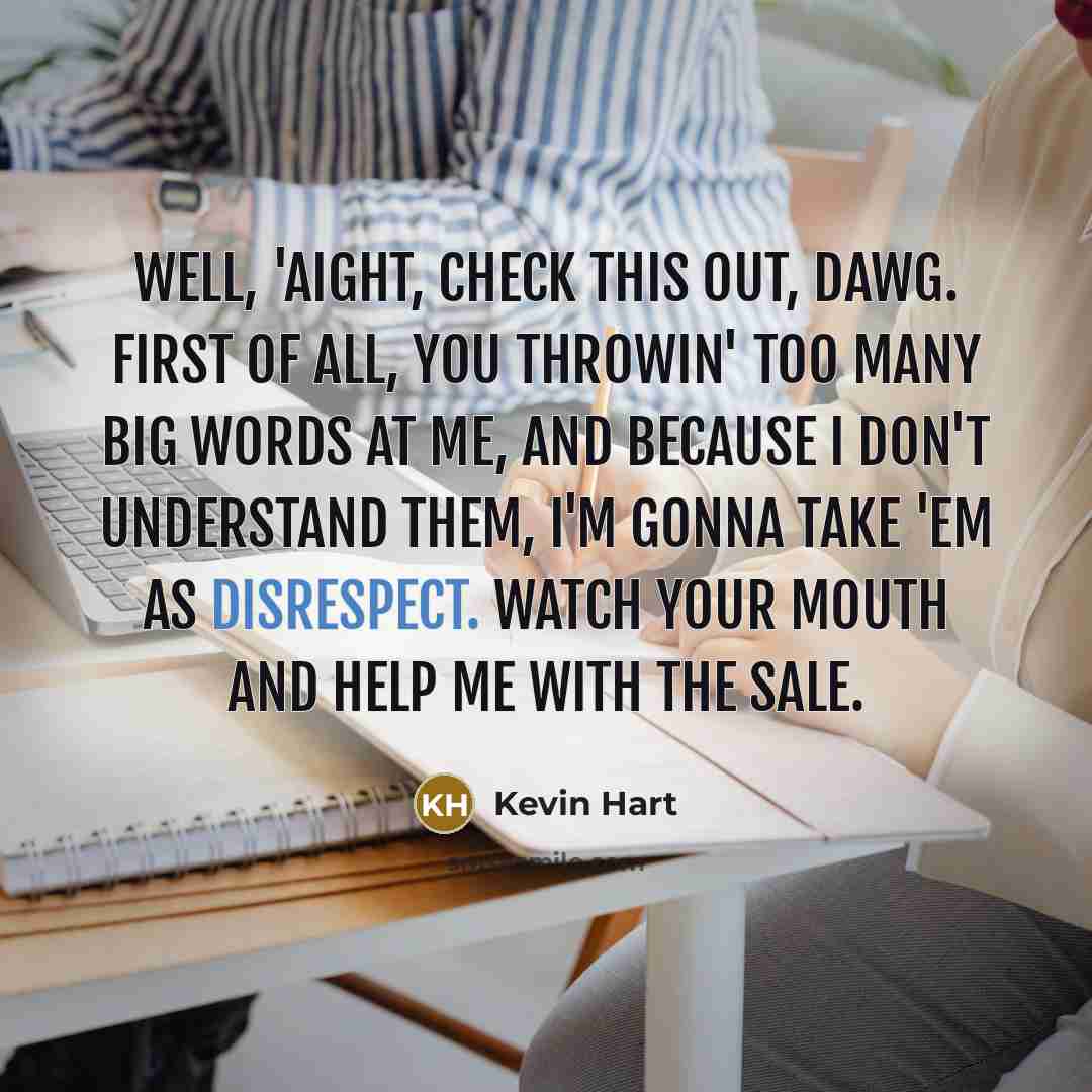 “Well, 'aight, check this out, dawg. First of all, you throwin' too many big words at me, and because I don't understand them, I'm gonna take 'em as disrespect. Watch your mouth and help me with the sale.” quote by Kevin Hart