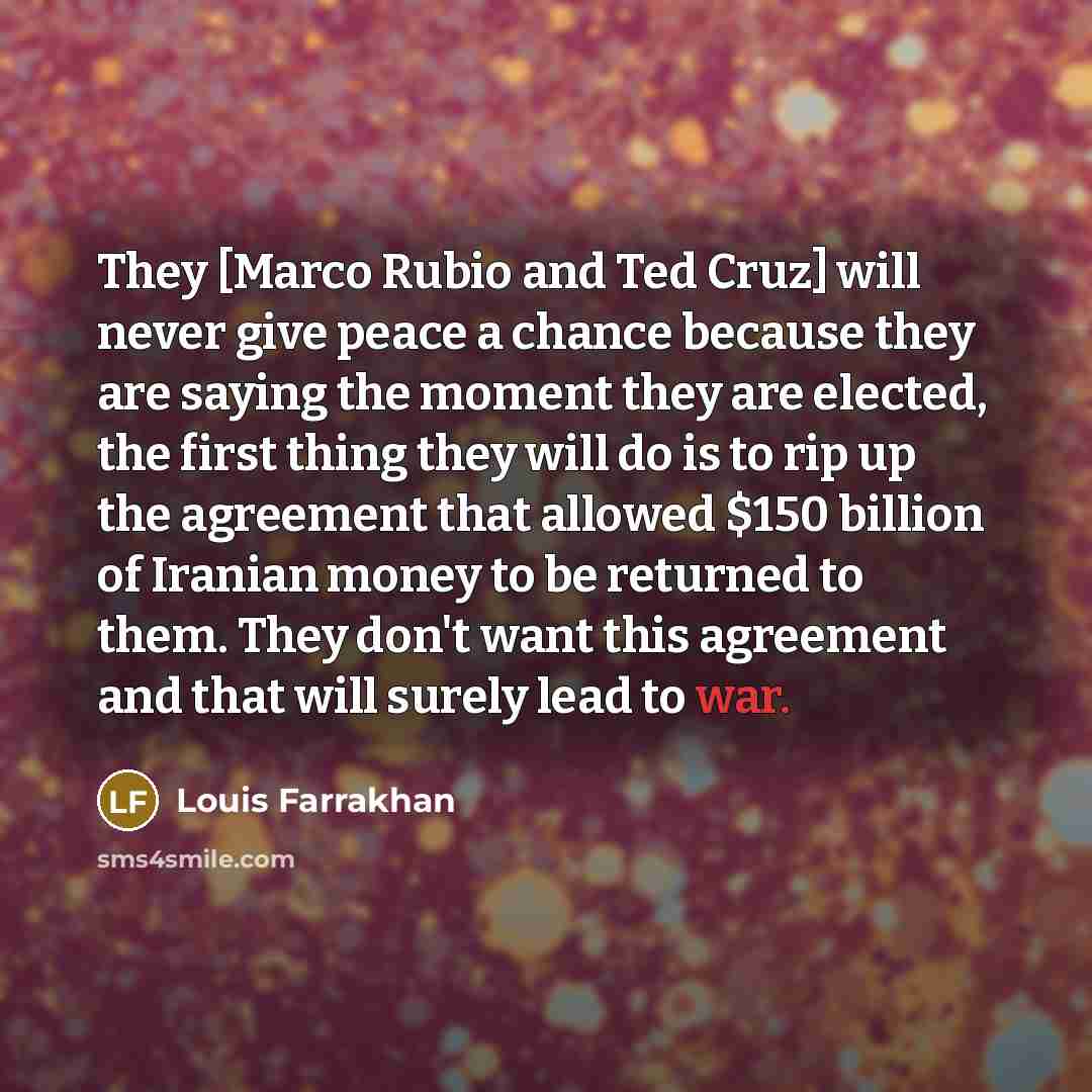 “They [Marco Rubio and Ted Cruz] will never give peace a chance because they are saying the moment they are elected, the first thing they will do is to rip up the agreement that allowed $150 billion of Iranian money to be returned to them. They don't want this agreement and that will surely lead to…” quote by Louis Farrakhan