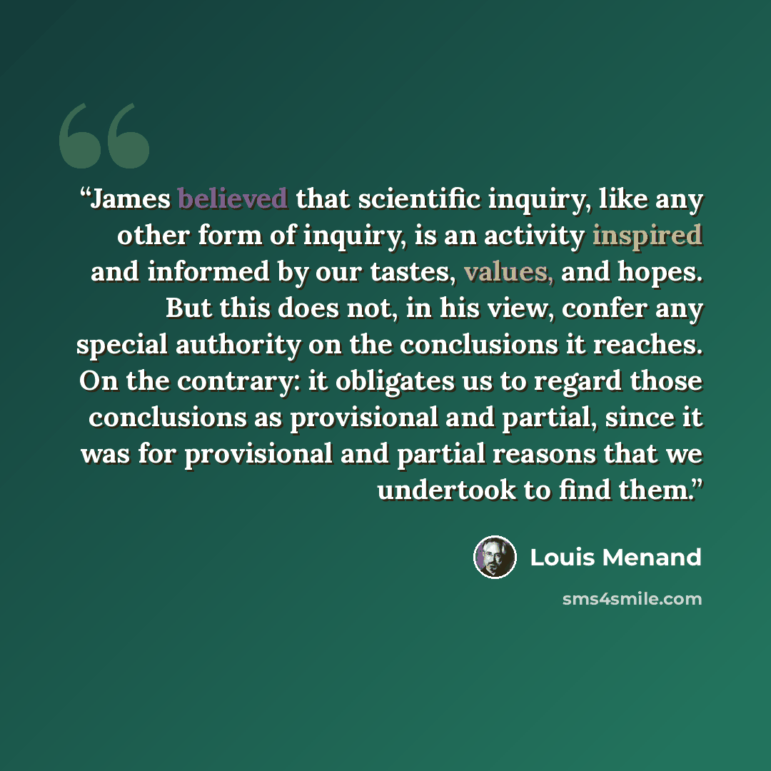 “James believed that scientific inquiry, like any other form of inquiry, is an activity inspired and informed by our tastes, values, and hopes. But this does not, in his view, confer any special authority on the conclusions it reaches. On the contrary: it obligates us to regard those conclusions as…” quote by Louis Menand