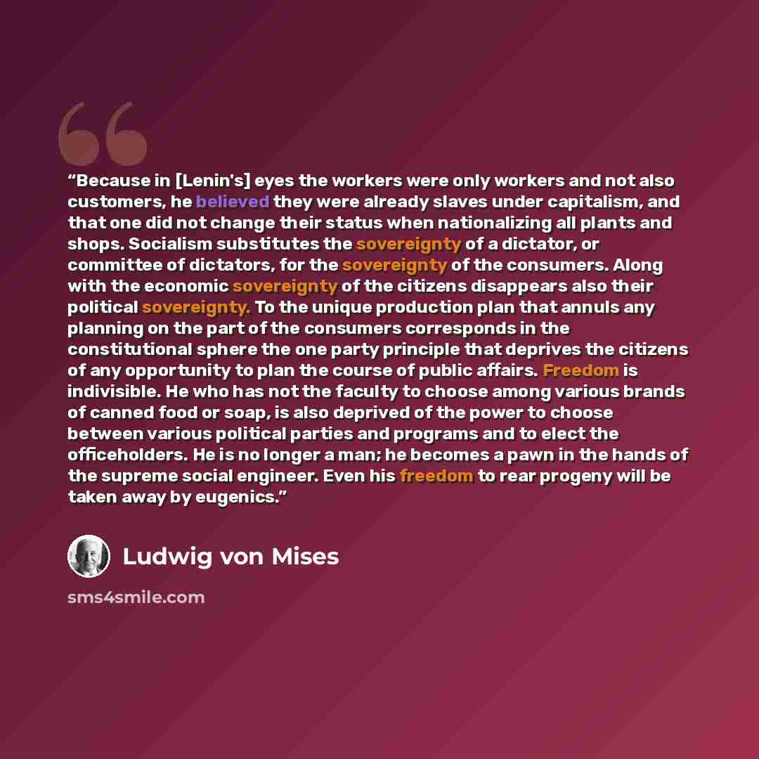 “Because in [Lenin's] eyes the workers were only workers and not also customers, he believed they were already slaves under capitalism, and that one did not change their status when nationalizing all plants and shops. Socialism substitutes the sovereignty of a dictator, or committee of dictators…” quote by Ludwig Von Mises
