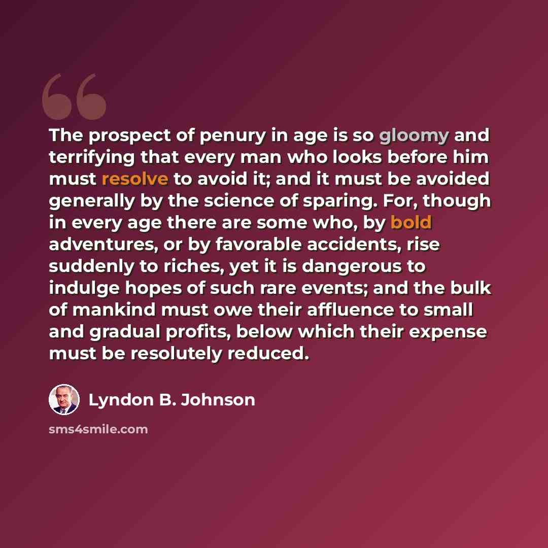 “The prospect of penury in age is so gloomy and terrifying that every man who looks before him must resolve to avoid it; and it must be avoided generally by the science of sparing. For, though in every age there are some who, by bold adventures, or by favorable accidents, rise suddenly to riches…” quote by Lyndon B. Johnson