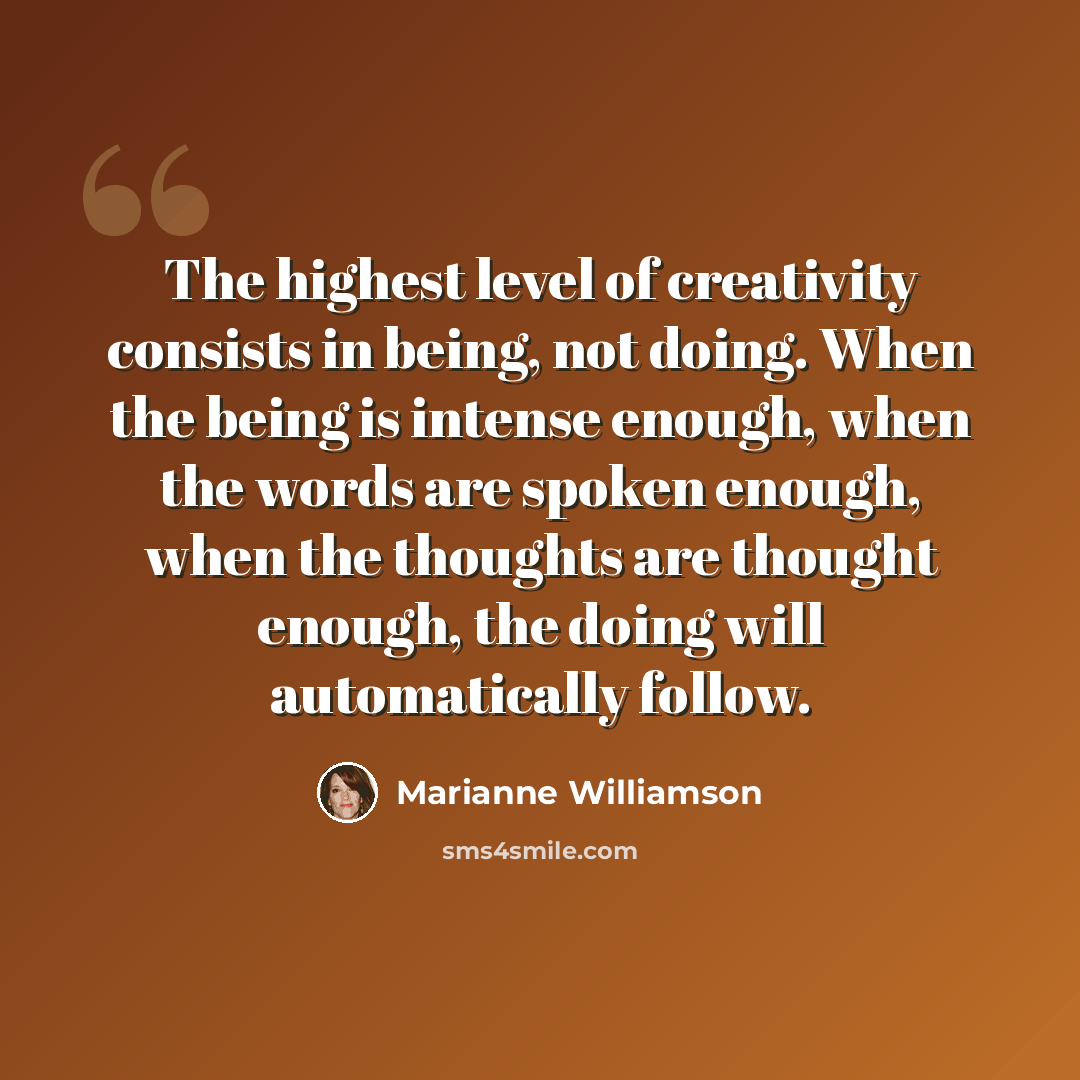 “The highest level of creativity consists in being, not doing. When the being is intense enough, when the words are spoken enough, when the thoughts are thought enough, the doing will automatically follow.” quote by Marianne Williamson