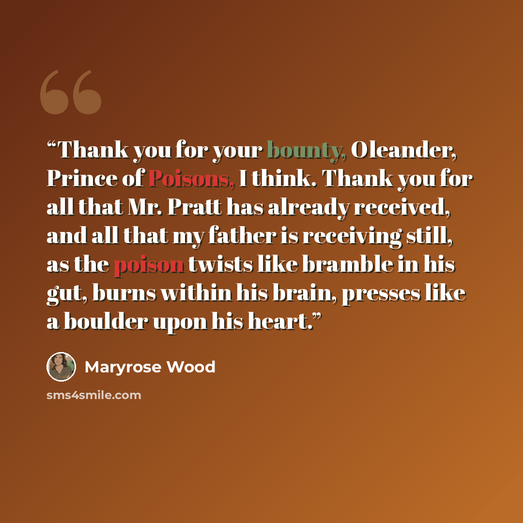 “Thank you for your bounty, Oleander, Prince of Poisons, I think. Thank you for all that Mr. Pratt has already received, and all that my father is receiving still, as the poison twists like bramble in his gut, burns within his brain, presses like a boulder upon his heart.” quote by Maryrose Wood