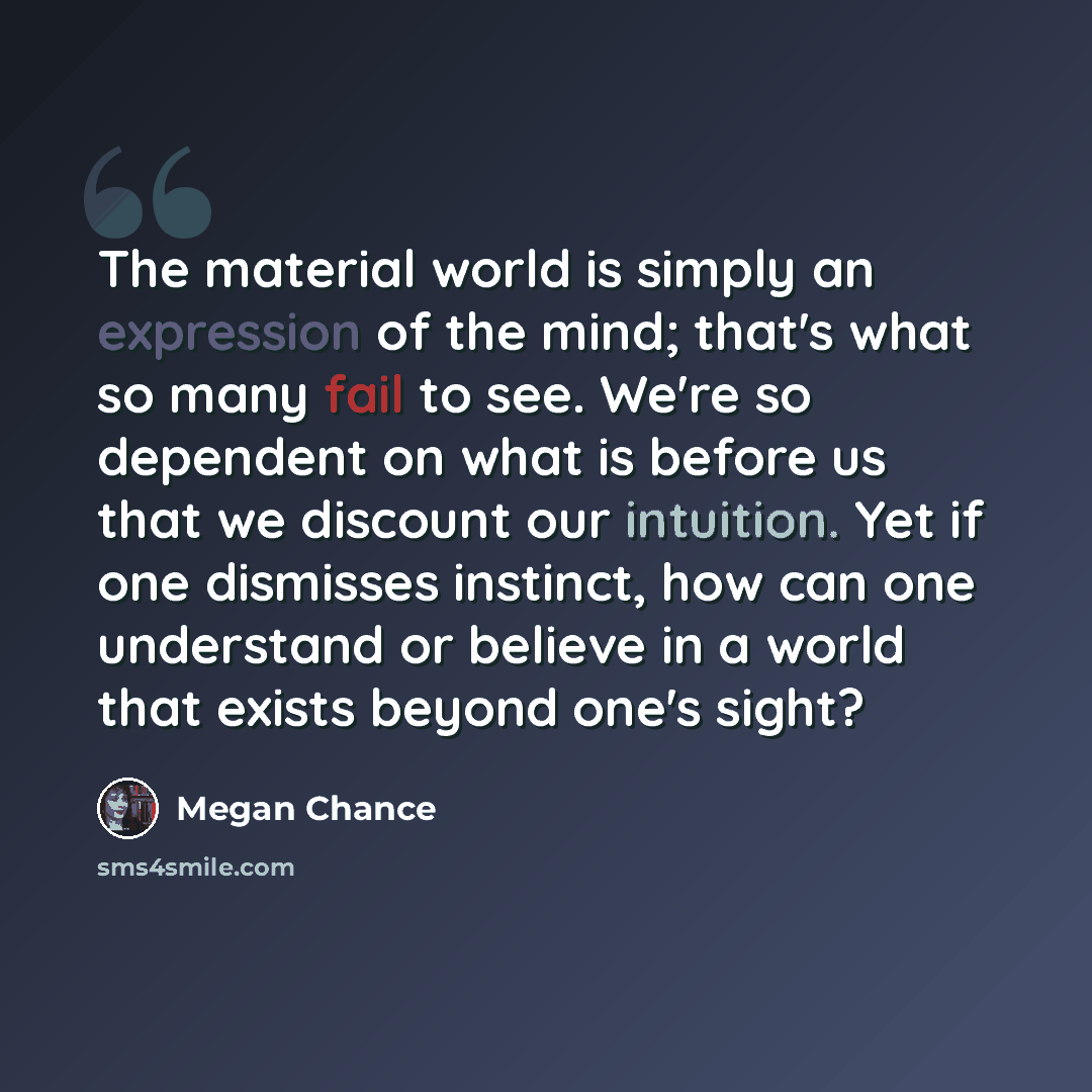 “The material world is simply an expression of the mind; that's what so many fail to see. We're so dependent on what is before us that we discount our intuition. Yet if one dismisses instinct, how can one understand or believe in a world that exists beyond one's sight?” quote by Megan Chance