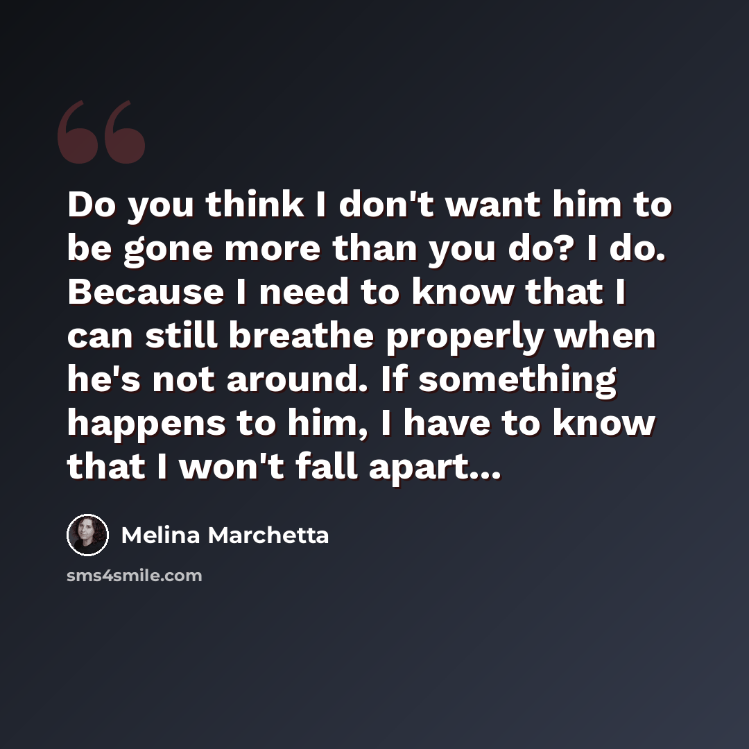 “Do you think I don't want him to be gone more than you do? I do. Because I need to know that I can still breathe properly when he's not around. If something happens to him, I have to know that I won't fall apart...” quote by Melina Marchetta
