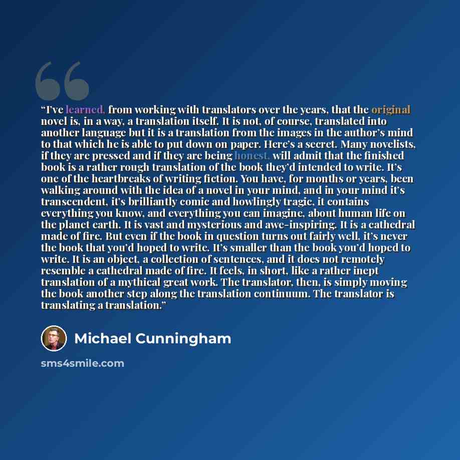 “I’ve learned, from working with translators over the years, that the original novel is, in a way, a translation itself. It is not, of course, translated into another language but it is a translation from the images in the author’s mind to that which he is able to put down on paper. Here’s a…” quote by Michael Cunningham