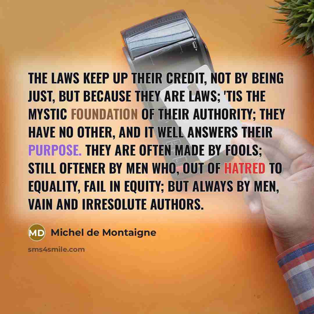 “The laws keep up their credit, not by being just, but because they are laws; 'tis the mystic foundation of their authority; they have no other, and it well answers their purpose. They are often made by fools; still oftener by men who, out of hatred to equality, fail in equity; but always by men…” quote by Michel de Montaigne