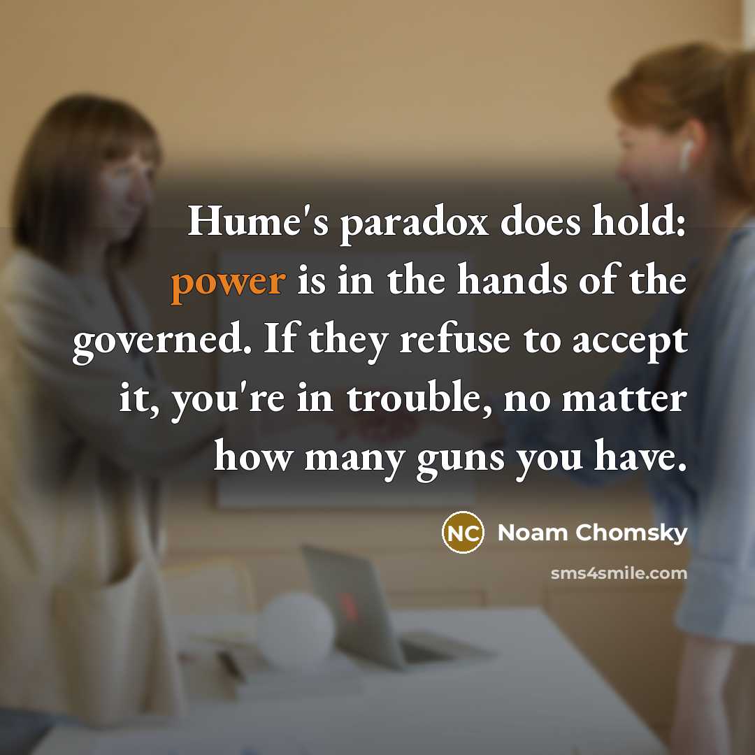 “Hume's paradox does hold: power is in the hands of the governed. If they refuse to accept it, you're in trouble, no matter how many guns you have.” quote by Noam Chomsky