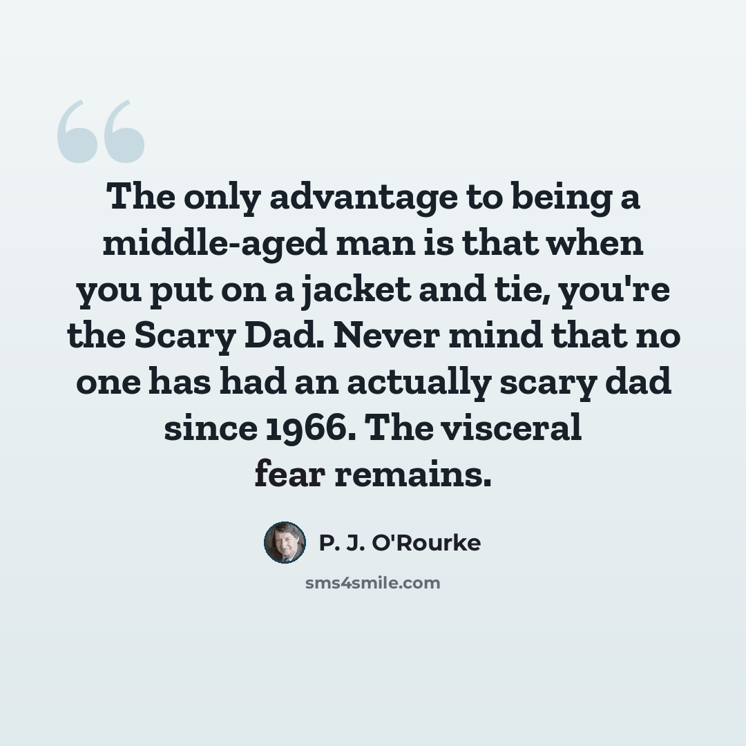 “The only advantage to being a middle-aged man is that when you put on a jacket and tie, you're the Scary Dad. Never mind that no one has had an actually scary dad since 1966. The visceral fear remains.” quote by P. J. O'Rourke