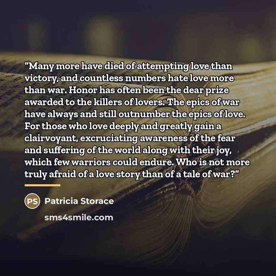 “Many more have died of attempting love than victory, and countless numbers hate love more than war. Honor has often been the dear prize awarded to the killers of lovers. The epics of war have always and still outnumber the epics of love. For those who love deeply and greatly gain a clairvoyant…” quote by Patricia Storace