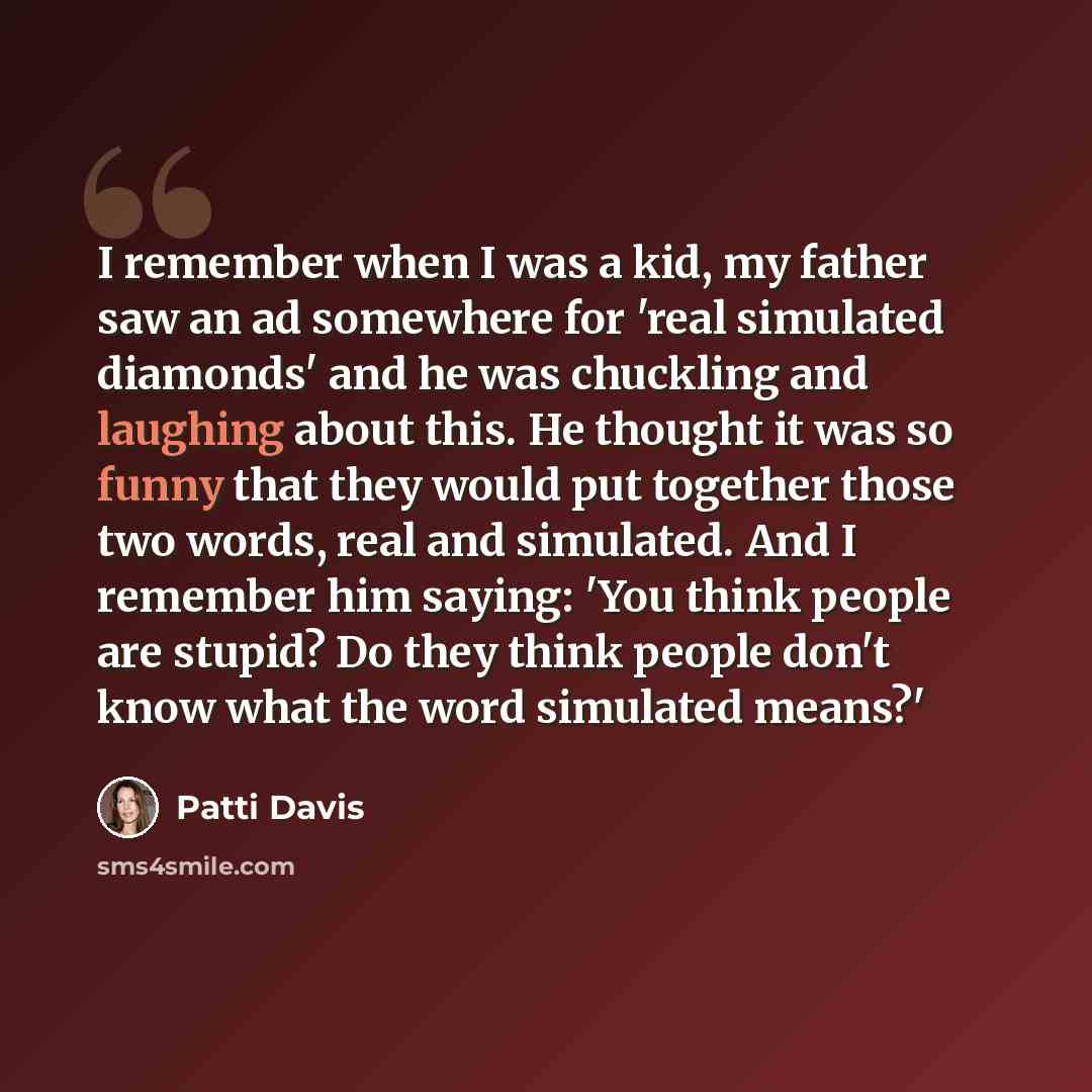 “I remember when I was a kid, my father saw an ad somewhere for 'real simulated diamonds' and he was chuckling and laughing about this. He thought it was so funny that they would put together those two words, real and simulated. And I remember him saying: 'You think people are stupid? Do they think…” quote by Patti Davis