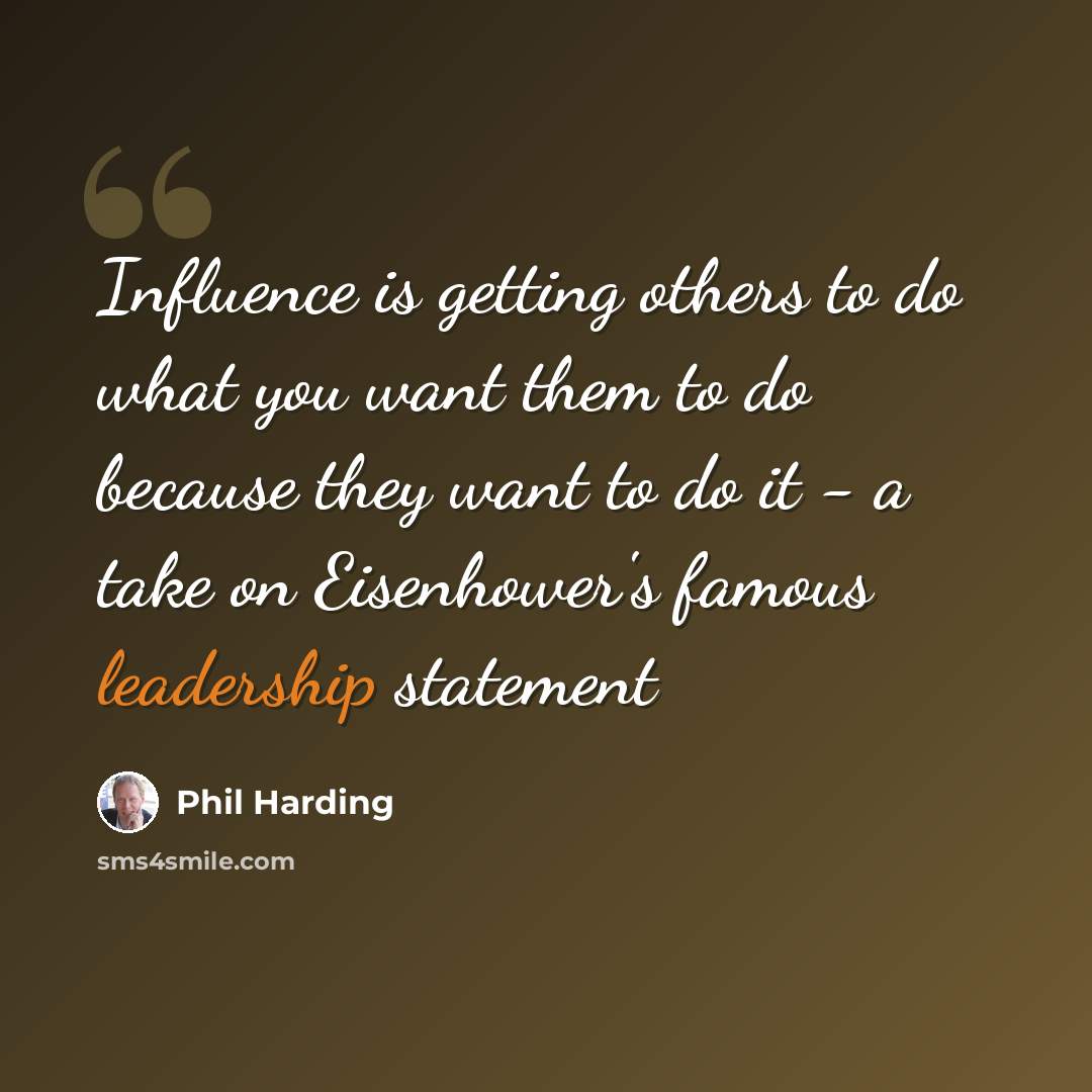 “Influence is getting others to do what you want them to do because they want to do it - a take on Eisenhower's famous leadership statement” quote by Phil Harding
