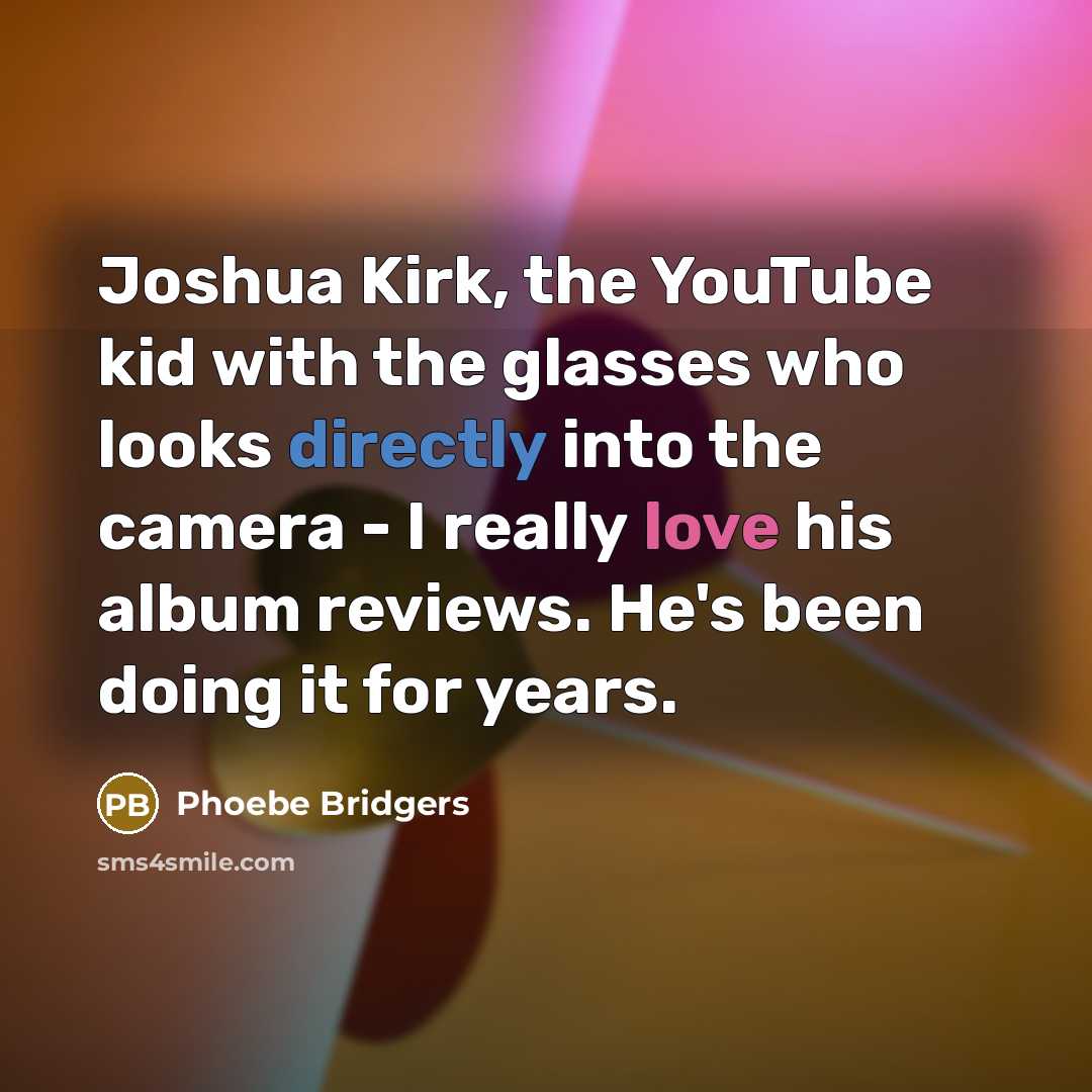 “Joshua Kirk, the YouTube kid with the glasses who looks directly into the camera - I really love his album reviews. He's been doing it for years.” quote by Phoebe Bridgers