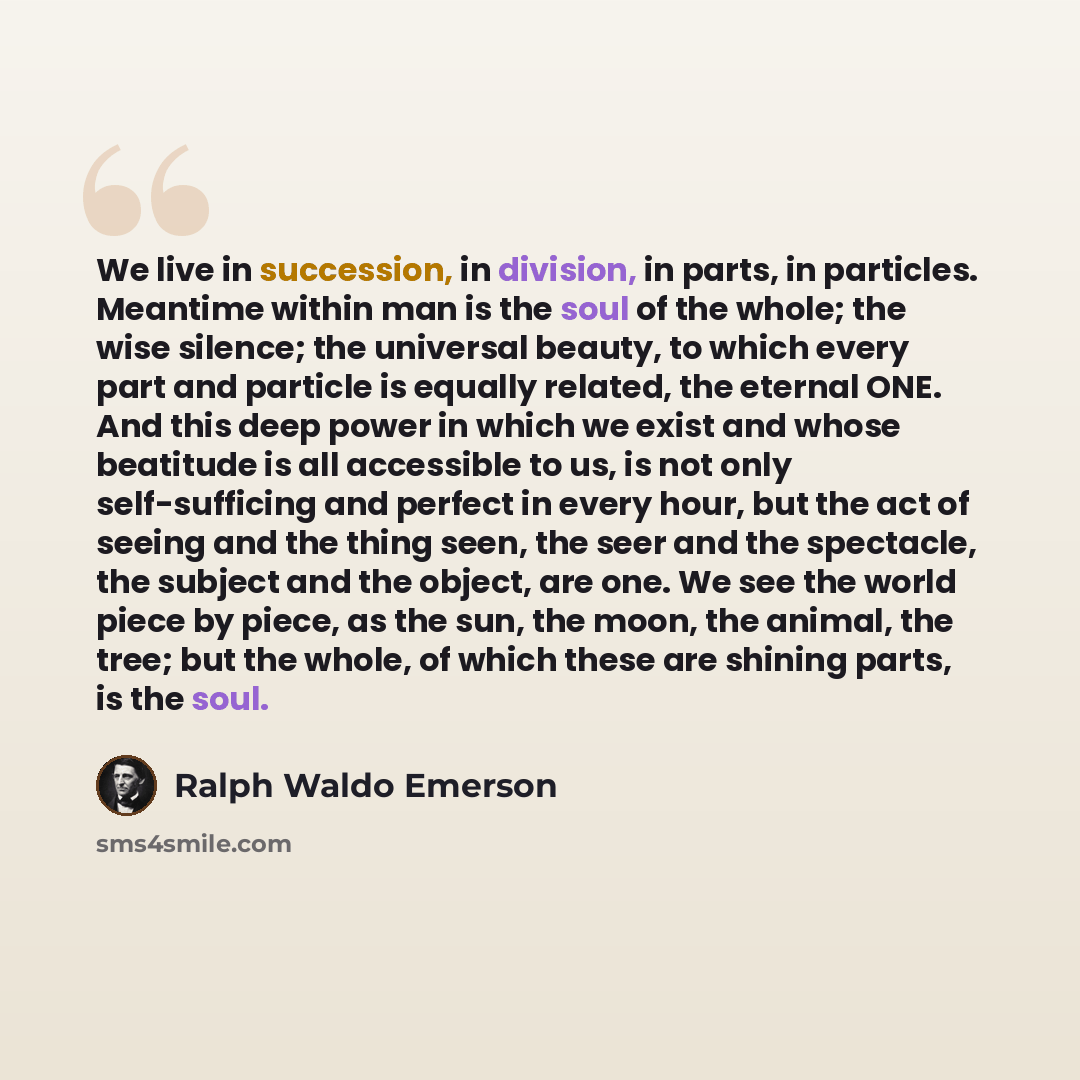 “We live in succession, in division, in parts, in particles. Meantime within man is the soul of the whole; the wise silence; the universal beauty, to which every part and particle is equally related, the eternal ONE. And this deep power in which we exist and whose beatitude is all accessible to us…” quote by Ralph Waldo Emerson