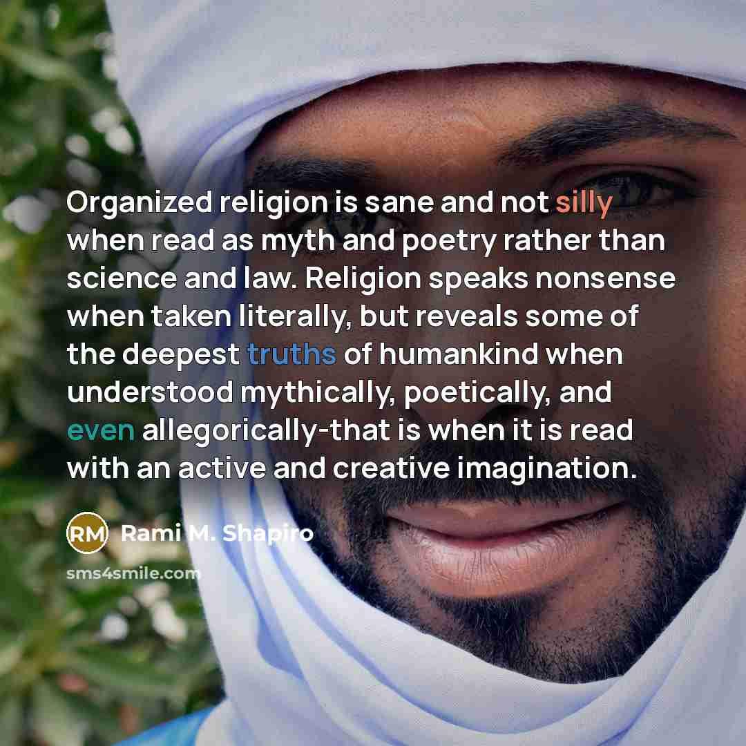 “Organized religion is sane and not silly when read as myth and poetry rather than science and law. Religion speaks nonsense when taken literally, but reveals some of the deepest truths of humankind when understood mythically, poetically, and even allegorically-that is when it is read with an…” quote by Rami M. Shapiro