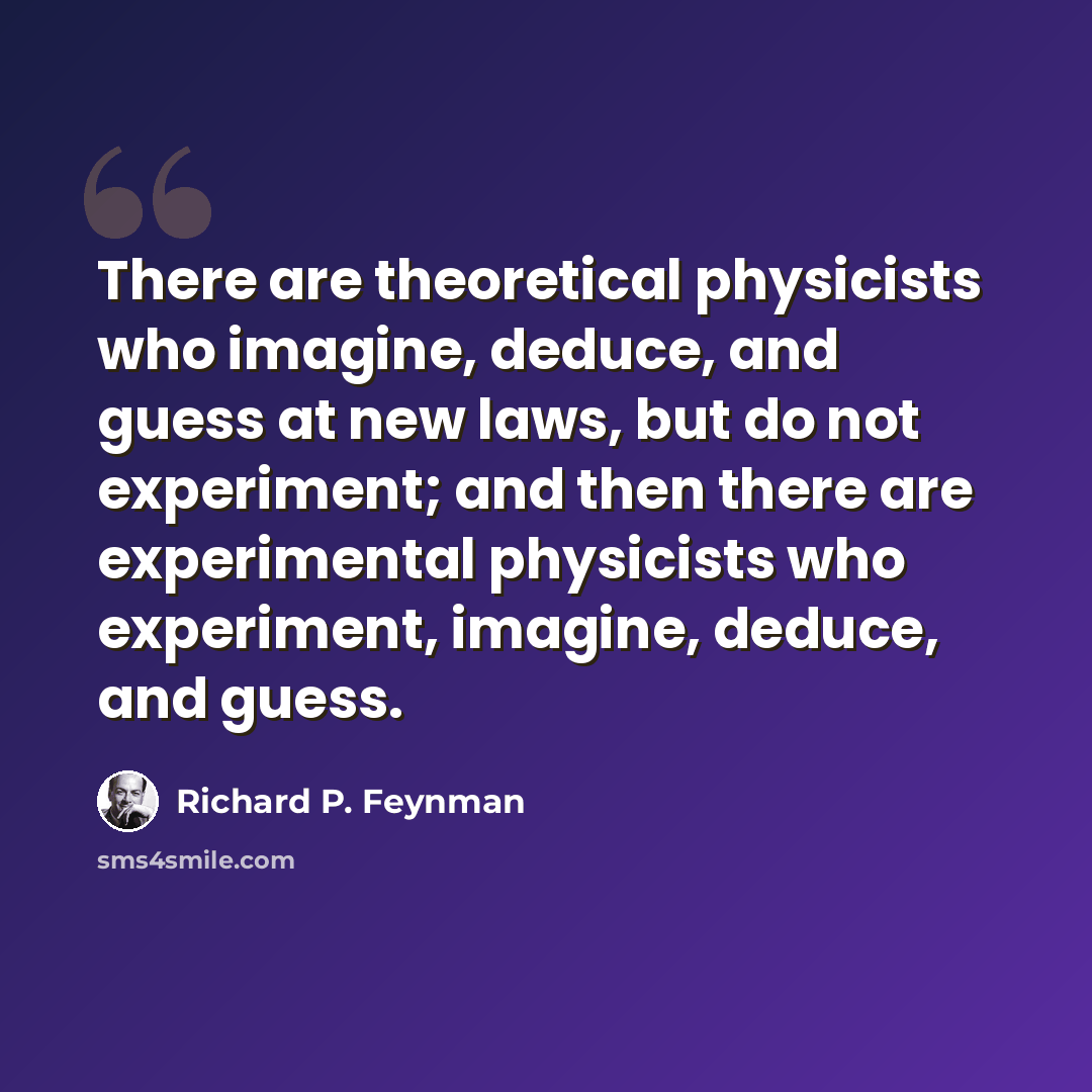 “There are theoretical physicists who imagine, deduce, and guess at new laws, but do not experiment; and then there are experimental physicists who experiment, imagine, deduce, and guess.” quote by Richard P. Feynman