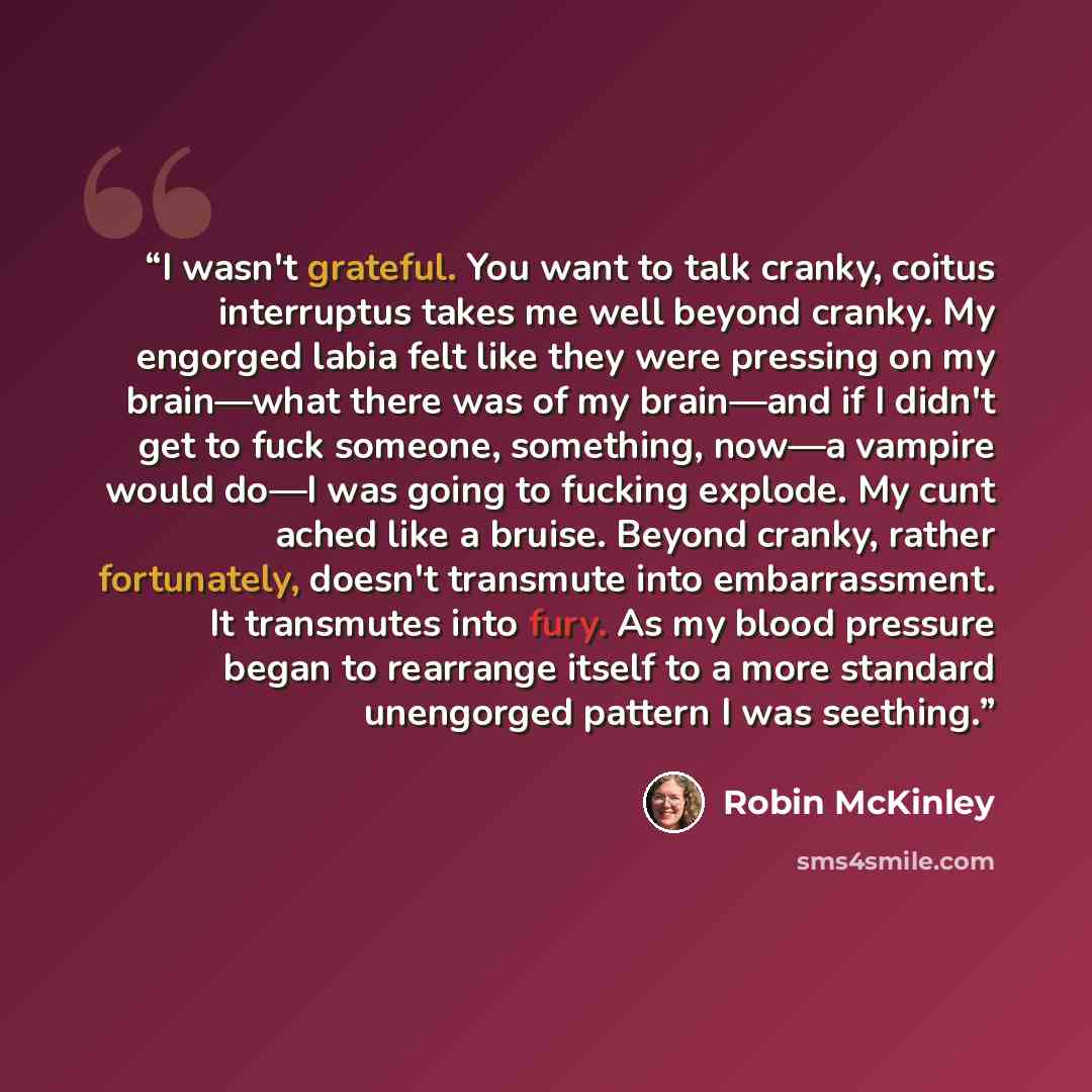 “I wasn't grateful. You want to talk cranky, coitus interruptus takes me well beyond cranky. My engorged labia felt like they were pressing on my brain—what there was of my brain—and if I didn't get to fuck someone, something, now—a vampire would do—I was going to fucking explode. My cunt ached…” quote by Robin McKinley
