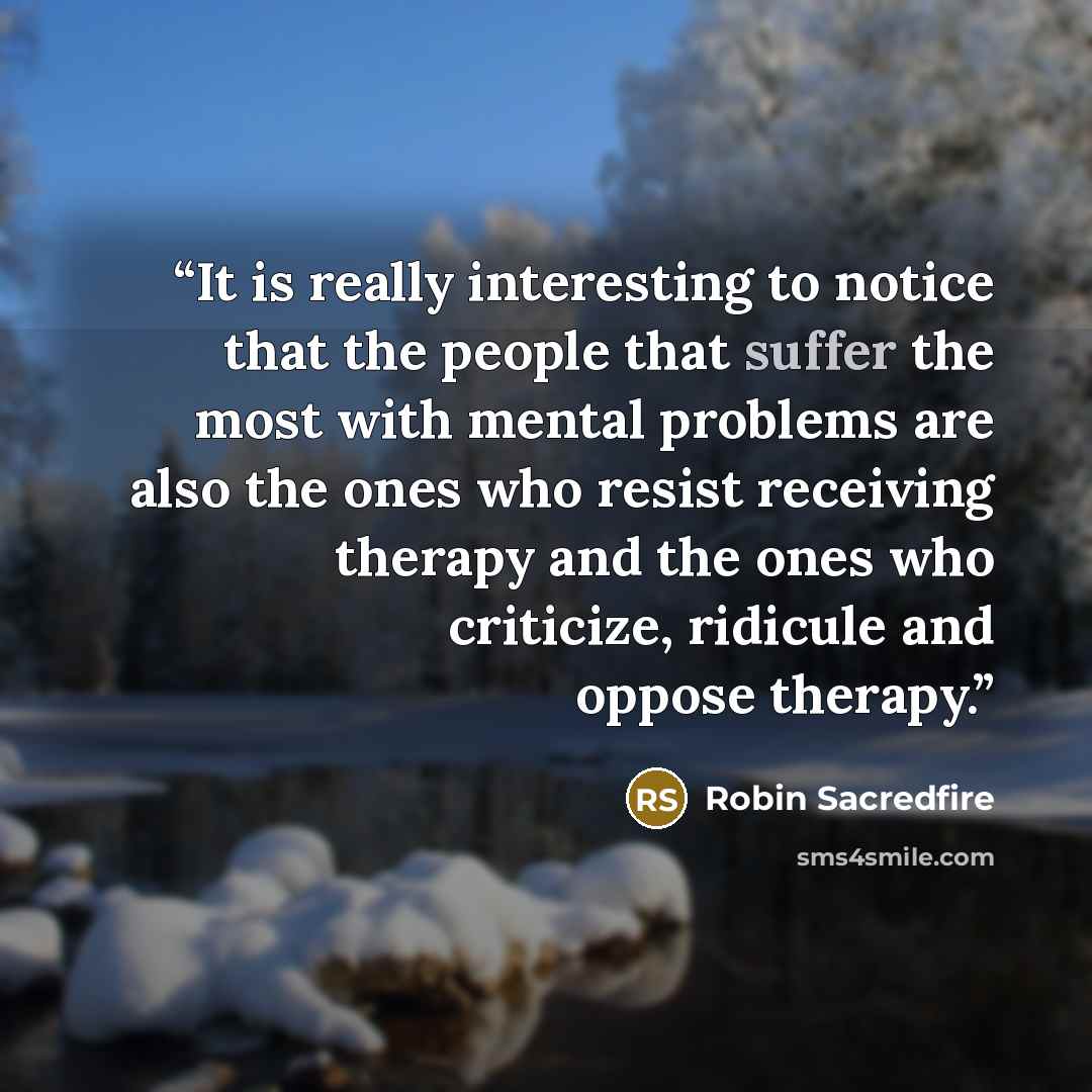 “It is really interesting to notice that the people that suffer the most with mental problems are also the ones who resist receiving therapy and the ones who criticize, ridicule and oppose therapy.” quote by Robin Sacredfire