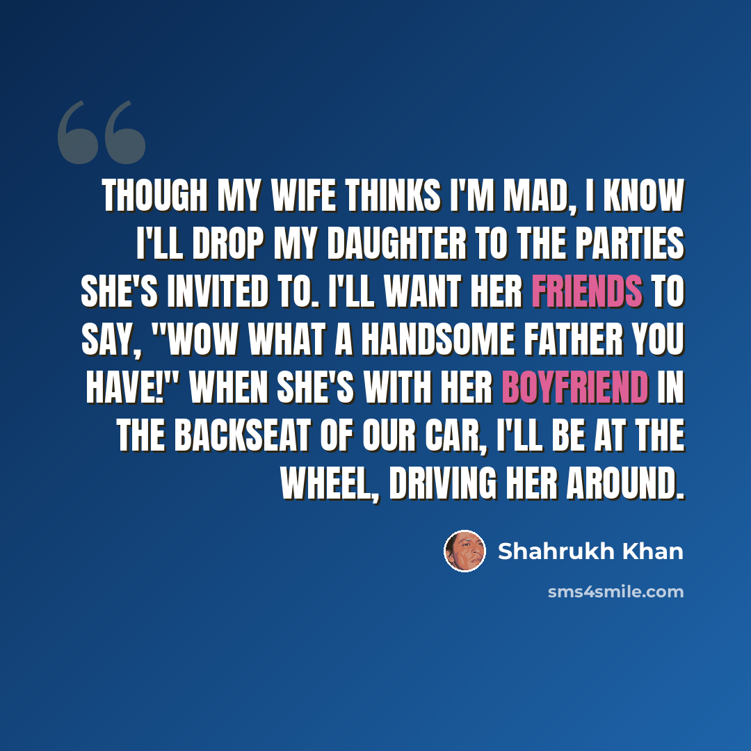 “Though my wife thinks I'm mad, I know I'll drop my daughter to the parties she's invited to. I'll want her friends to say, "Wow what a handsome father you have!" When she's with her boyfriend in the backseat of our car, I'll be at the wheel, driving her around.” quote by Shahrukh Khan