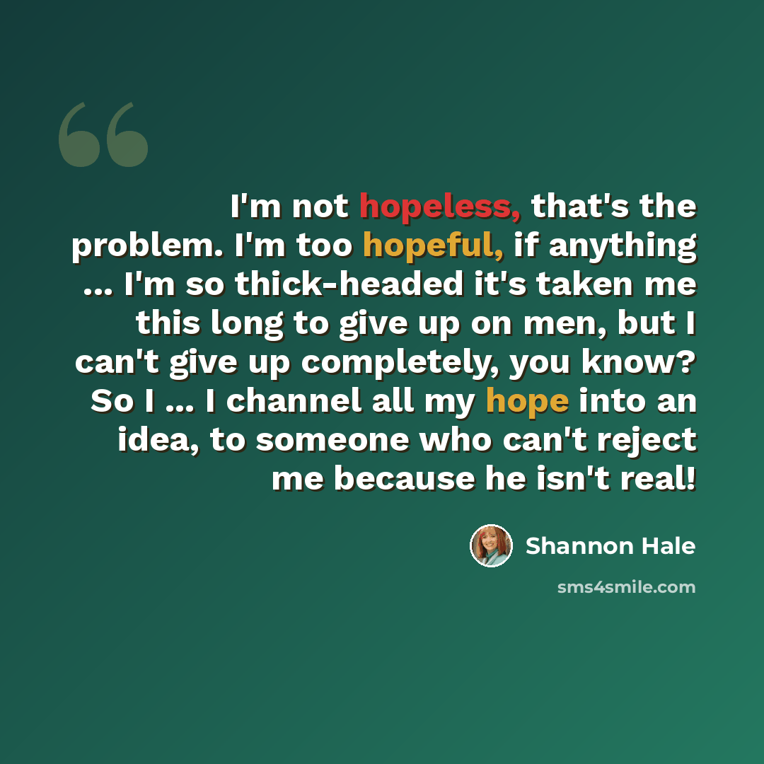 “I'm not hopeless, that's the problem. I'm too hopeful, if anything ... I'm so thick-headed it's taken me this long to give up on men, but I can't give up completely, you know? So I ... I channel all my hope into an idea, to someone who can't reject me because he isn't real!” quote by Shannon Hale