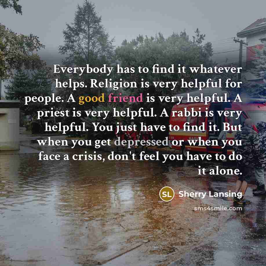 “Everybody has to find it whatever helps. Religion is very helpful for people. A good friend is very helpful. A priest is very helpful. A rabbi is very helpful. You just have to find it. But when you get depressed or when you face a crisis, don't feel you have to do it alone.” quote by Sherry Lansing