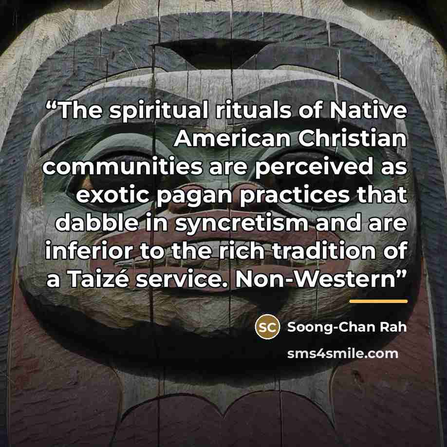 “The spiritual rituals of Native American Christian communities are perceived as exotic pagan practices that dabble in syncretism and are inferior to the rich tradition of a Taizé service. Non-Western” quote by Soong-Chan Rah