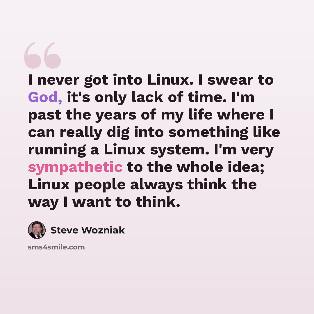 “I never got into Linux. I swear to God, it's only lack of time. I'm past the years of my life where I can really dig into something like running a Linux system. I'm very sympathetic to the whole idea; Linux people always think the way I want to think.” quote by Steve Wozniak