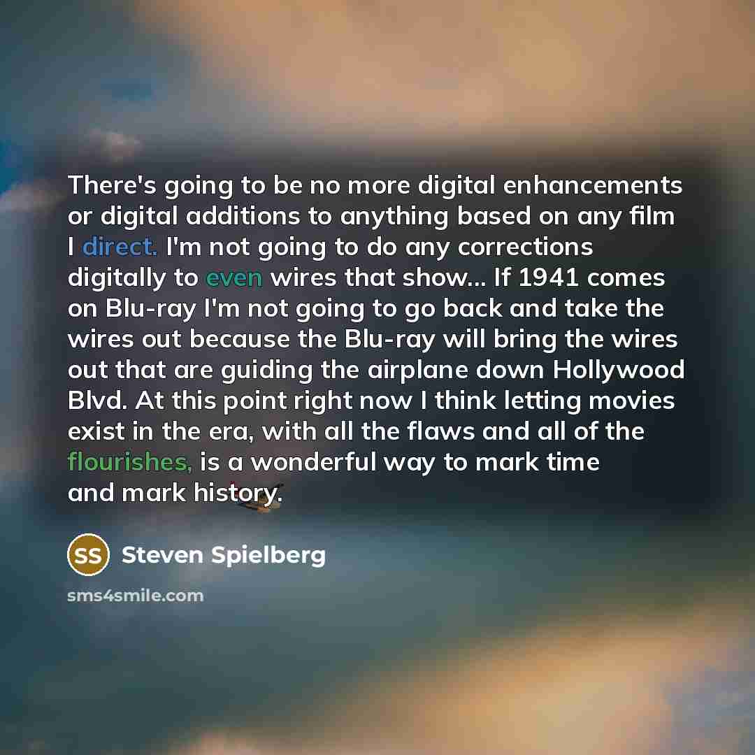 “There's going to be no more digital enhancements or digital additions to anything based on any film I direct. I'm not going to do any corrections digitally to even wires that show... If 1941 comes on Blu-ray I'm not going to go back and take the wires out because the Blu-ray will bring the wires…” quote by Steven Spielberg