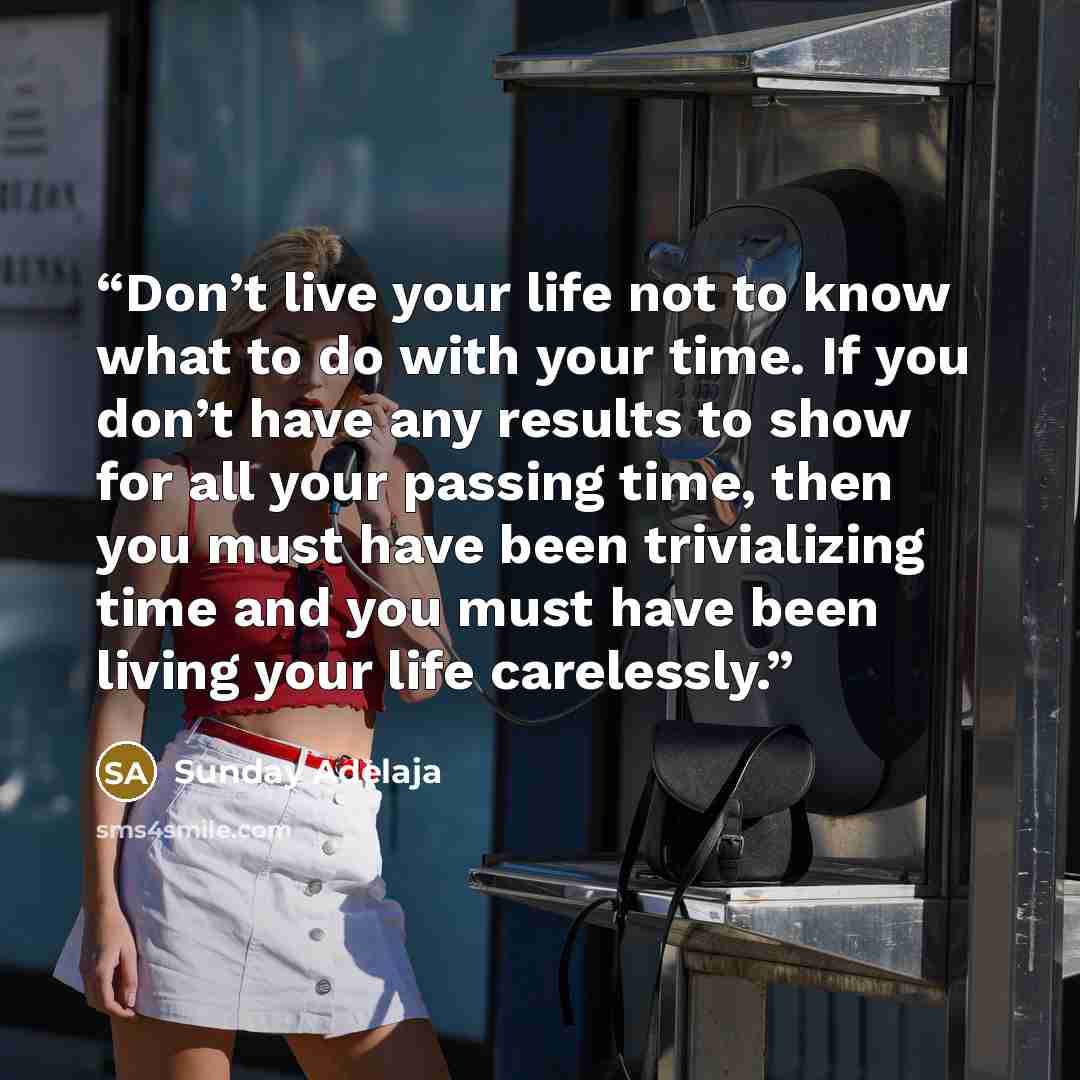 “Don’t live your life not to know what to do with your time. If you don’t have any results to show for all your passing time, then you must have been trivializing time and you must have been living your life carelessly.” quote by Sunday Adelaja