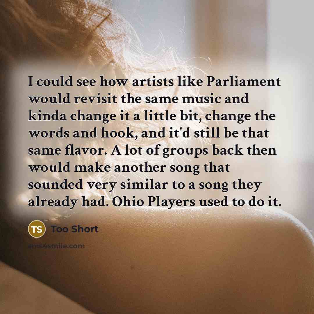 “I could see how artists like Parliament would revisit the same music and kinda change it a little bit, change the words and hook, and it'd still be that same flavor. A lot of groups back then would make another song that sounded very similar to a song they already had. Ohio Players used to do it.” quote by Too Short