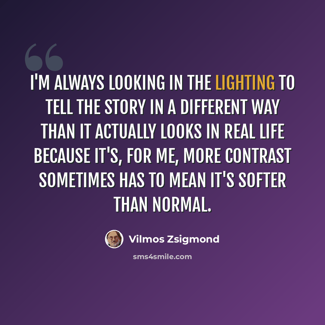 “I'm always looking in the lighting to tell the story in a different way than it actually looks in real life because it's, for me, more contrast sometimes has to mean it's softer than normal.” quote by Vilmos Zsigmond