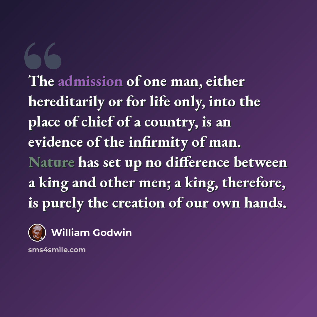 “The admission of one man, either hereditarily or for life only, into the place of chief of a country, is an evidence of the infirmity of man. Nature has set up no difference between a king and other men; a king, therefore, is purely the creation of our own hands.” quote by William Godwin