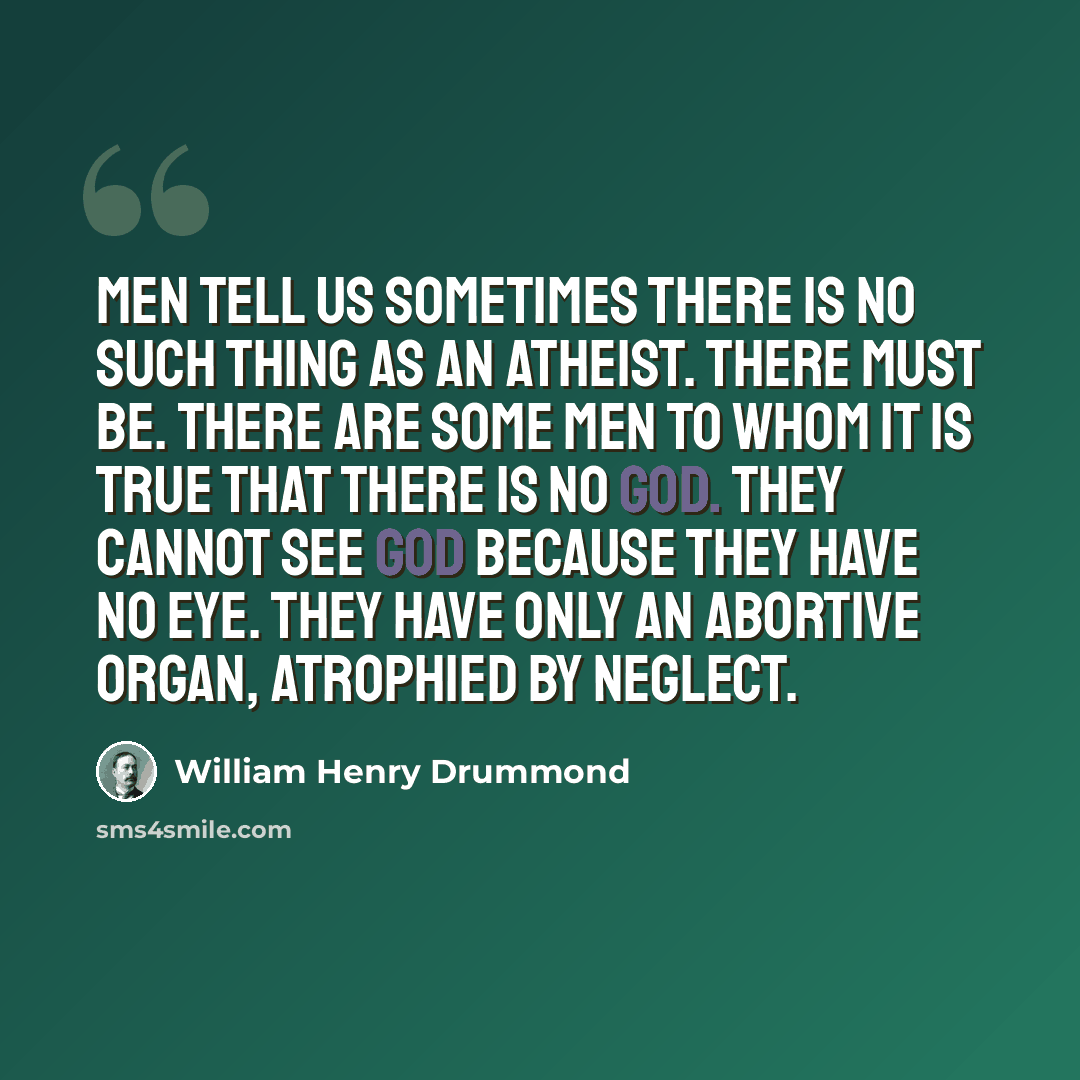 “Men tell us sometimes there is no such thing as an atheist. There must be. There are some men to whom it is true that there is no God. They cannot see God because they have no eye. They have only an abortive organ, atrophied by neglect.” quote by William Henry Drummond