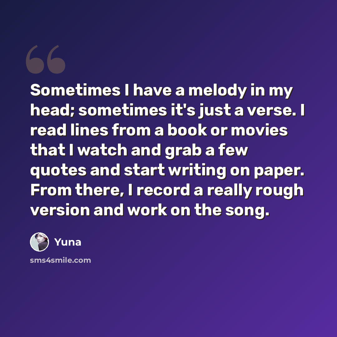 “Sometimes I have a melody in my head; sometimes it's just a verse. I read lines from a book or movies that I watch and grab a few quotes and start writing on paper. From there, I record a really rough version and work on the song.” quote by Yuna