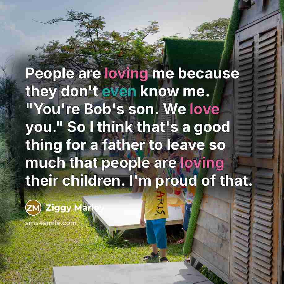 “People are loving me because they don't even know me. "You're Bob's son. We love you." So I think that's a good thing for a father to leave so much that people are loving their children. I'm proud of that.” quote by Ziggy Marley