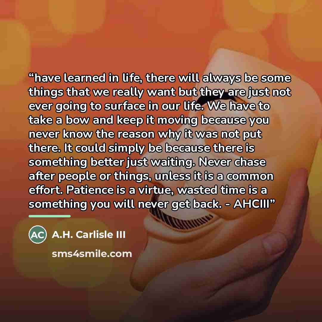 “have learned in life, there will always be some things that we really want but they are just not ever going to surface in our life. We have to take a bow and keep it moving because you never know the reason why it was not put there. It could simply be because there is something better just…” quote by A.H. Carlisle III