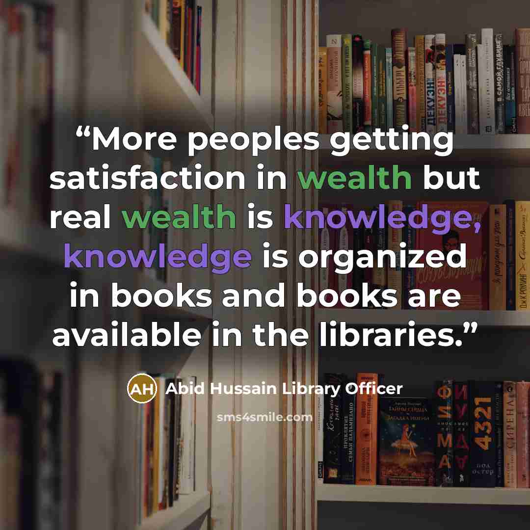 “More peoples getting satisfaction in wealth but real wealth is knowledge, knowledge is organized in books and books are available in the libraries.” quote by Abid Hussain Library Officer
