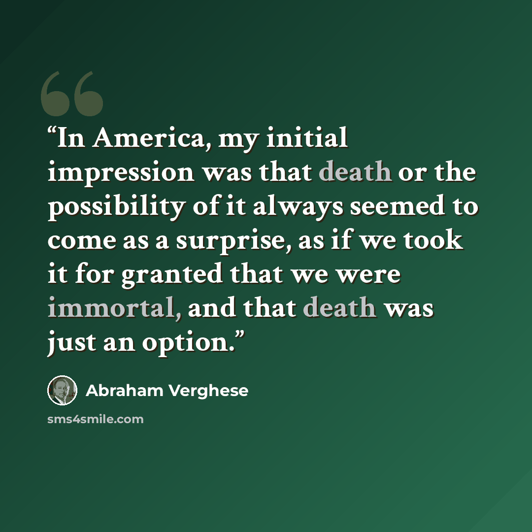 “In America, my initial impression was that death or the possibility of it always seemed to come as a surprise, as if we took it for granted that we were immortal, and that death was just an option.” quote by Abraham Verghese
