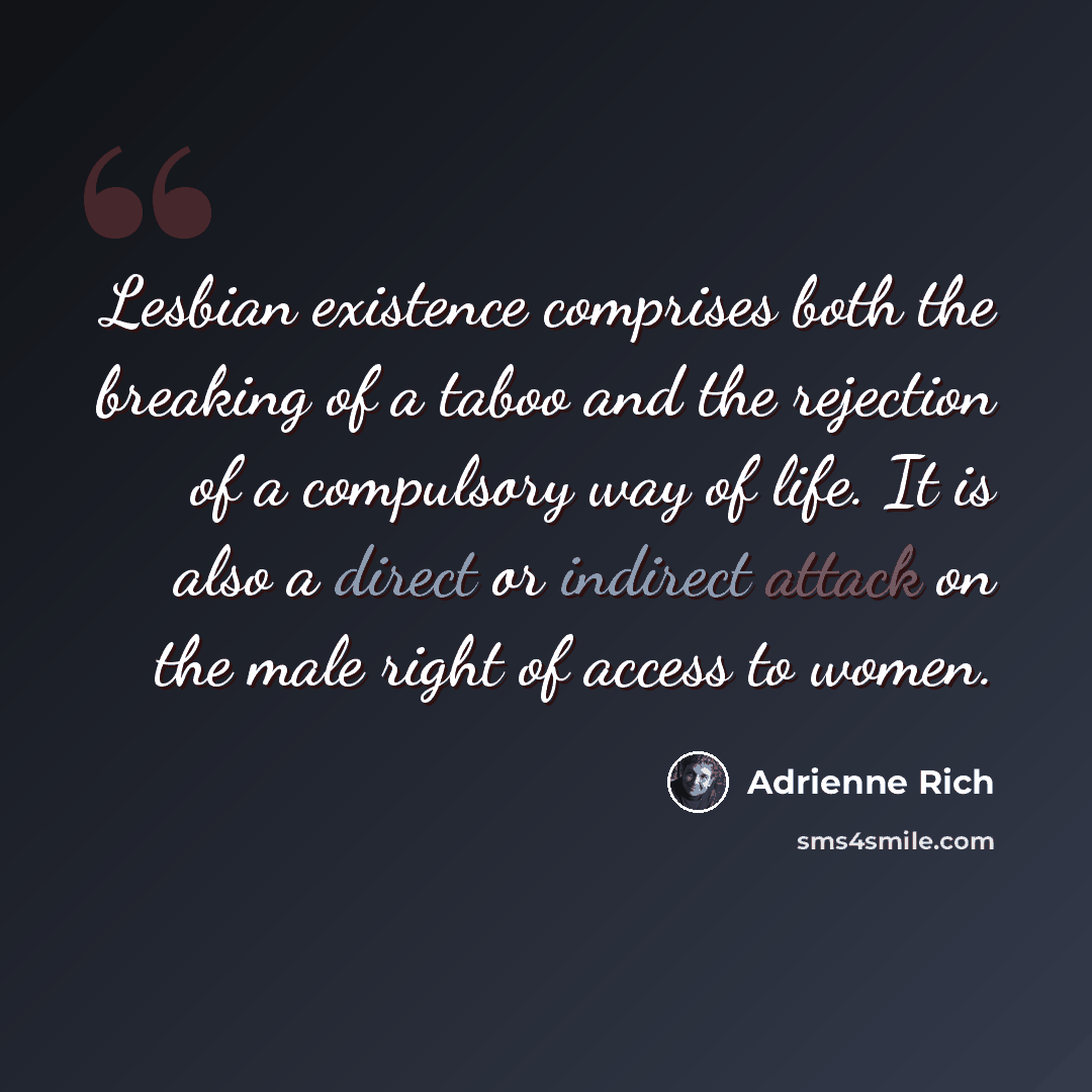 “Lesbian existence comprises both the breaking of a taboo and the rejection of a compulsory way of life. It is also a direct or indirect attack on the male right of access to women.” quote by Adrienne Rich