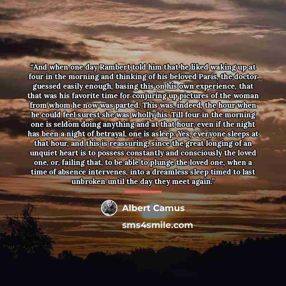 “And when one day Rambert told him that he liked waking up at four in the morning and thinking of his beloved Paris, the doctor guessed easily enough, basing this on his own experience, that that was his favorite time for conjuring up pictures of the woman from whom he now was parted. This was…” quote by Albert Camus