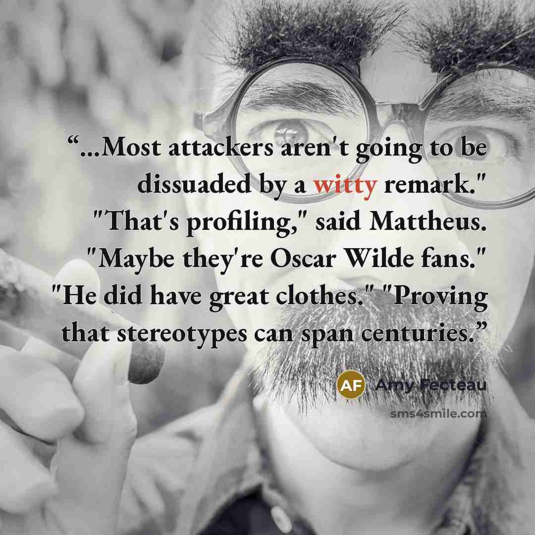 “...Most attackers aren't going to be dissuaded by a witty remark." "That's profiling," said Mattheus. "Maybe they're Oscar Wilde fans." "He did have great clothes." "Proving that stereotypes can span centuries.” quote by Amy Fecteau