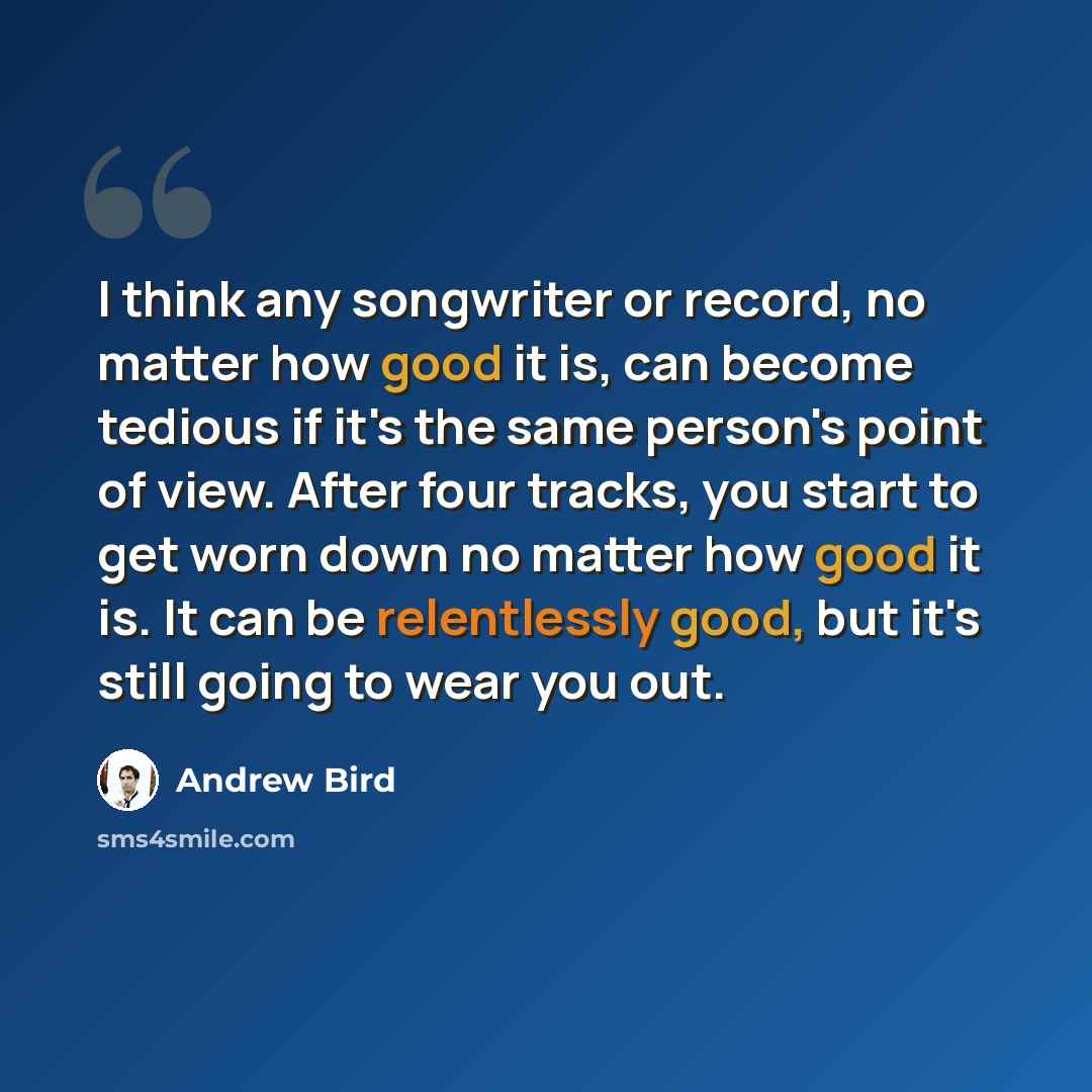 “I think any songwriter or record, no matter how good it is, can become tedious if it's the same person's point of view. After four tracks, you start to get worn down no matter how good it is. It can be relentlessly good, but it's still going to wear you out.” quote by Andrew Bird