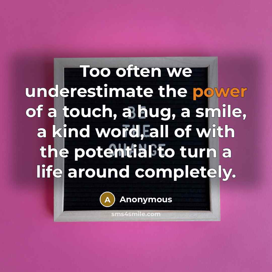 “Too often we underestimate the power of a touch, a hug, a smile, a kind word, all of with the potential to turn a life around completely.” quote by Anonymous