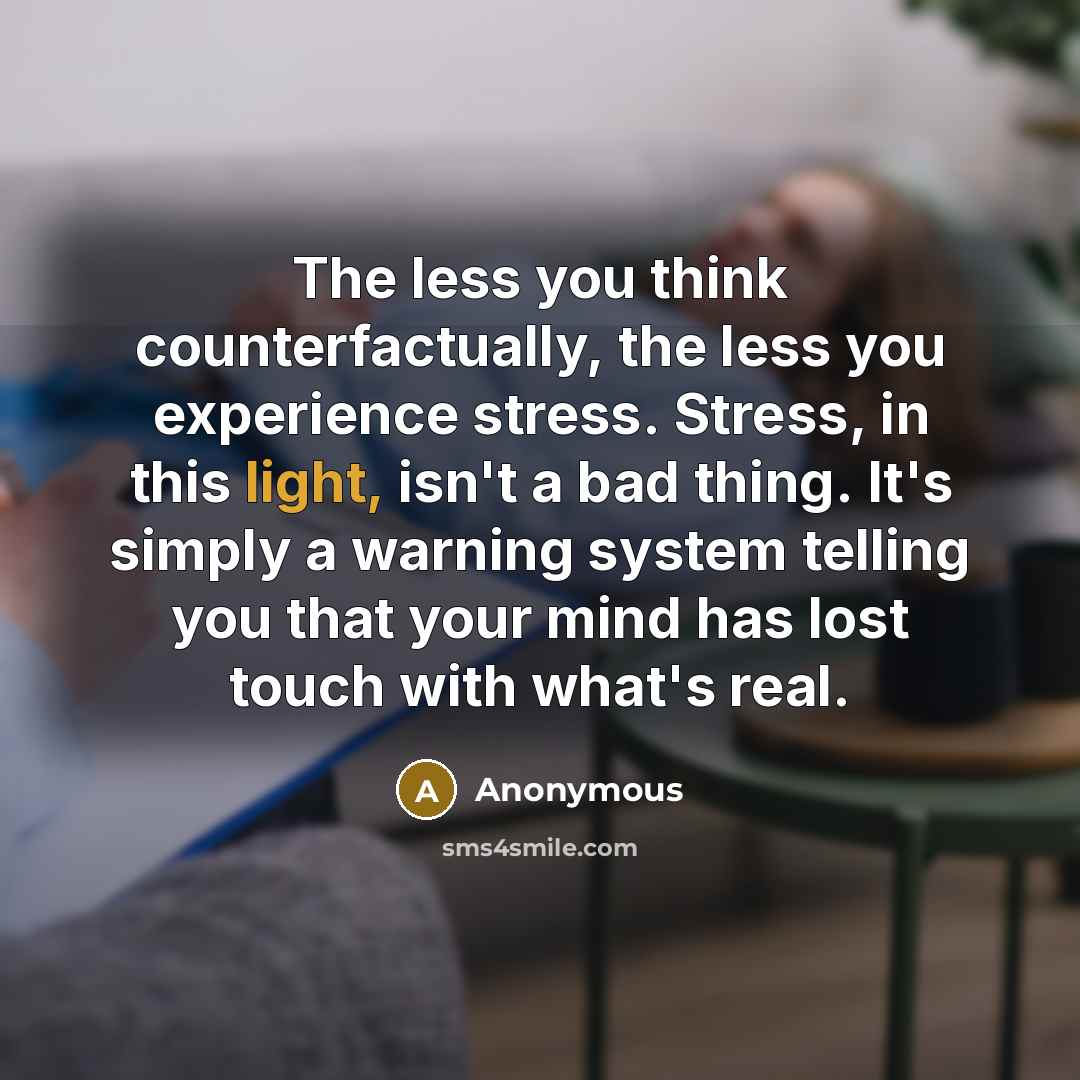 “The less you think counterfactually, the less you experience stress. Stress, in this light, isn't a bad thing. It's simply a warning system telling you that your mind has lost touch with what's real.” quote by Anonymous