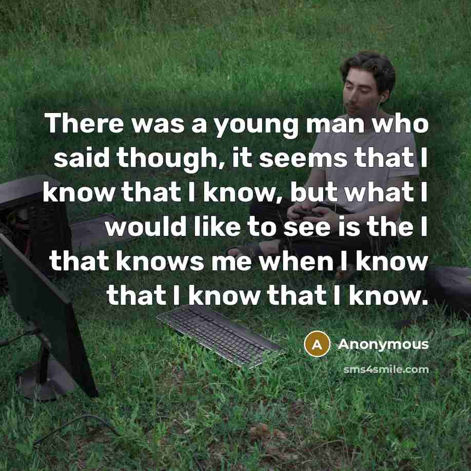 “There was a young man who said though, it seems that I know that I know, but what I would like to see is the I that knows me when I know that I know that I know.” quote by Anonymous