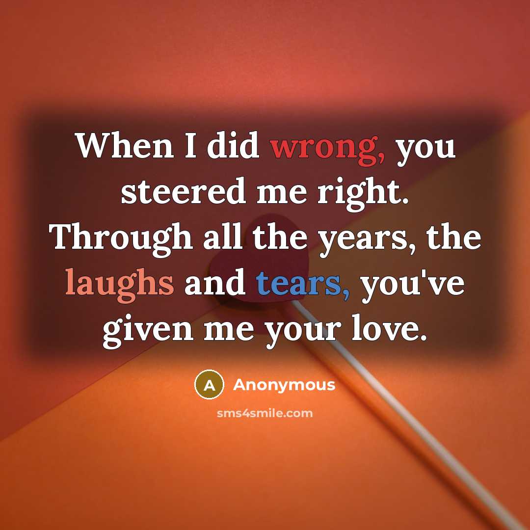 “When I did wrong, you steered me right. Through all the years, the laughs and tears, you've given me your love.” quote by Anonymous