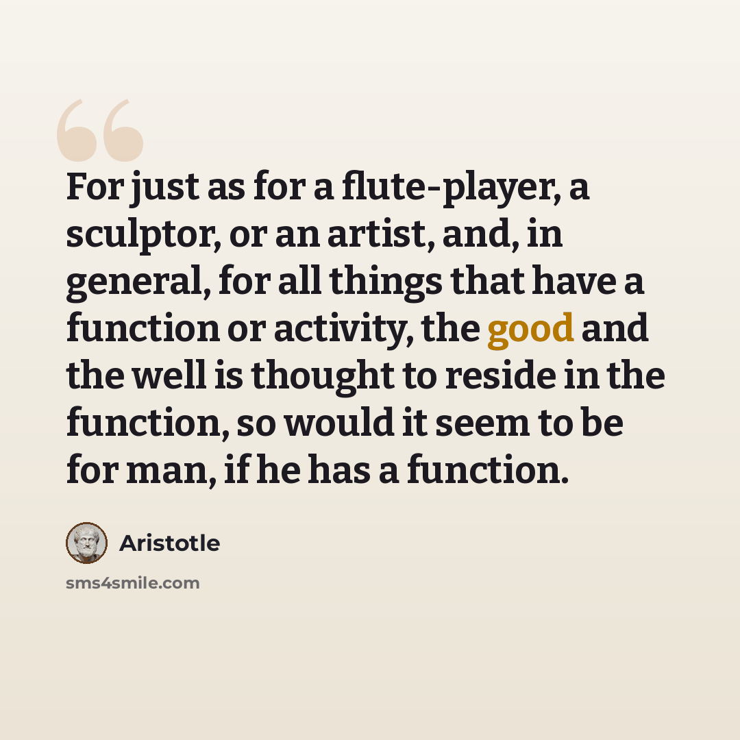 “For just as for a flute-player, a sculptor, or an artist, and, in general, for all things that have a function or activity, the good and the well is thought to reside in the function, so would it seem to be for man, if he has a function.” quote by Aristotle