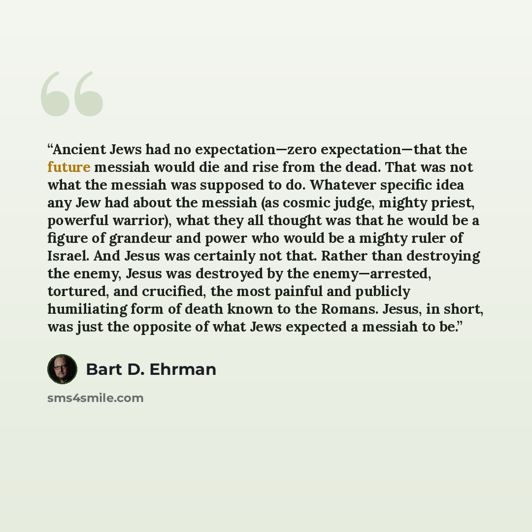 “Ancient Jews had no expectation—zero expectation—that the future messiah would die and rise from the dead. That was not what the messiah was supposed to do. Whatever specific idea any Jew had about the messiah (as cosmic judge, mighty priest, powerful warrior), what they all thought was that he…” quote by Bart D. Ehrman